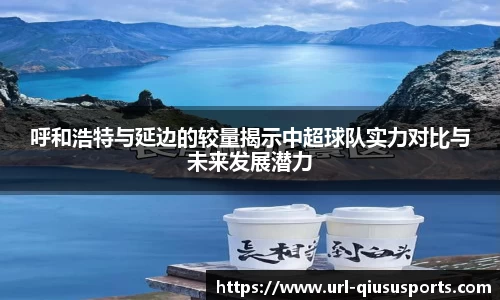 呼和浩特与延边的较量揭示中超球队实力对比与未来发展潜力